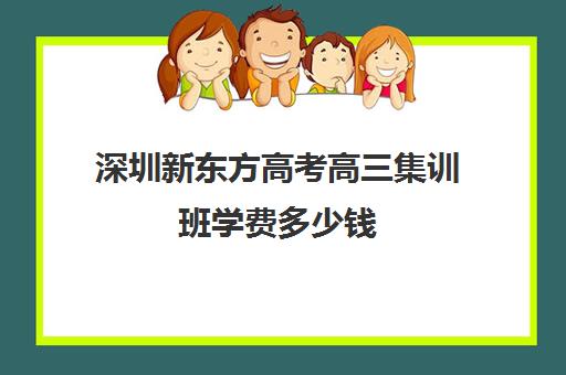 深圳新东方高考高三集训班学费多少钱(新东方一年学费大概多少)