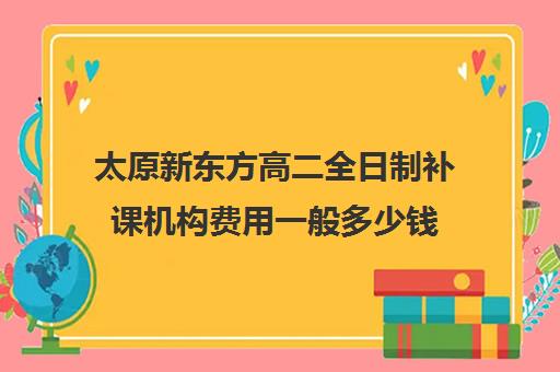 太原新东方高二全日制补课机构费用一般多少钱(高二全托辅导班)