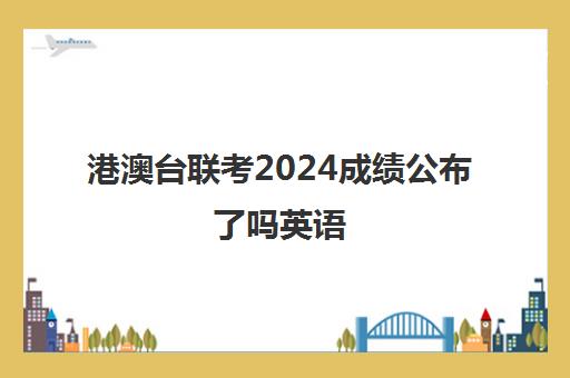 港澳台联考2024成绩公布了吗英语(港澳台联考取消啦)