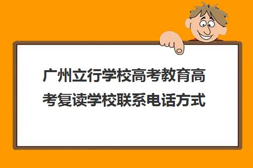 广州立行学校高考教育高考复读学校联系电话方式(高三复读学校怎么找)