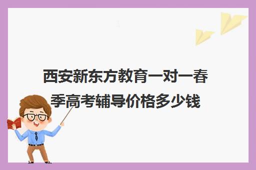 西安新东方教育一对一春季高考辅导价格多少钱（新东方高三一对一收费价格表）