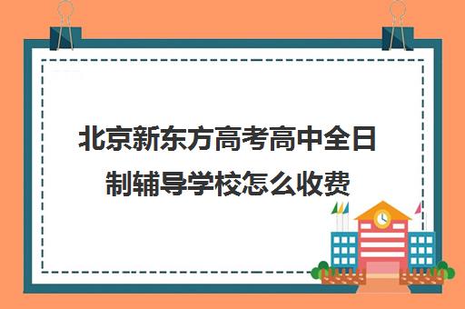 北京新东方高考高中全日制辅导学校怎么收费（北京高考冲刺班封闭式全日制）