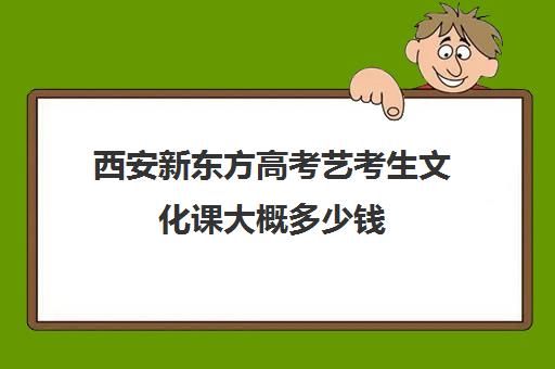 西安新东方高考艺考生文化课大概多少钱(新东方艺考文化课全日制辅导)