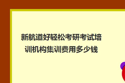 新航道好轻松考研考试培训机构集训费用多少钱（新航道考研英语怎么样）