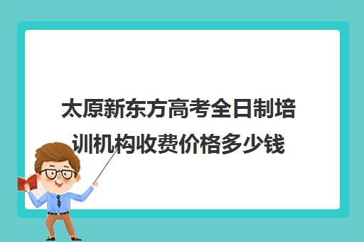 太原新东方高考全日制培训机构收费价格多少钱(十大专升本教育机构)