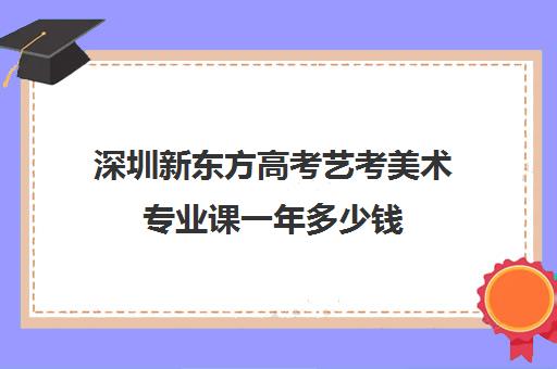 深圳新东方高考艺考美术专业课一年多少钱(艺考多少分能上一本)