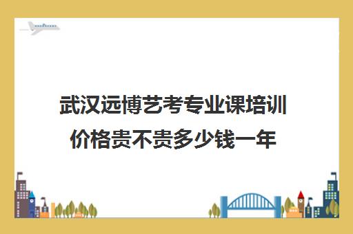 武汉远博艺考专业课培训价格贵不贵多少钱一年(武汉舞蹈艺考培训机构前十名)