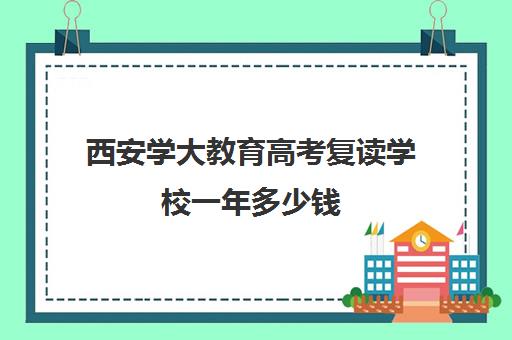 西安学大教育高考复读学校一年多少钱(高考复读班收费标准)