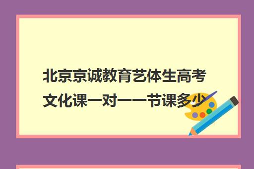 北京京诚教育艺体生高考文化课一对一一节课多少钱（艺考生文化课怎么冲刺）