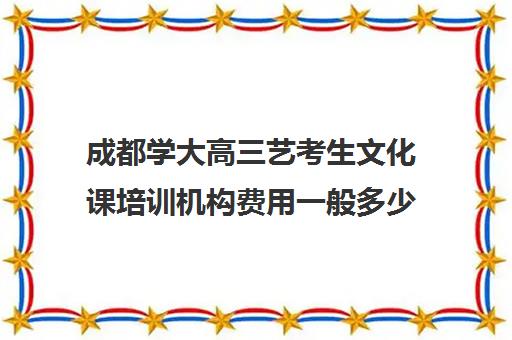 成都学大高三艺考生文化课培训机构费用一般多少钱(成都十大艺考培训学校)