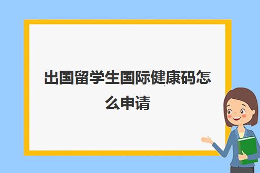 出国留学生国际健康码怎么申请(外国留学生来中国需要体检吗)