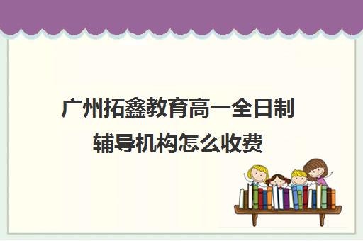 广州拓鑫教育高一全日制辅导机构怎么收费(全日制补课机构高中)