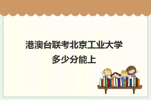 港澳台联考北京工业大学多少分能上(北京工业大学中外合作办学招生简章)