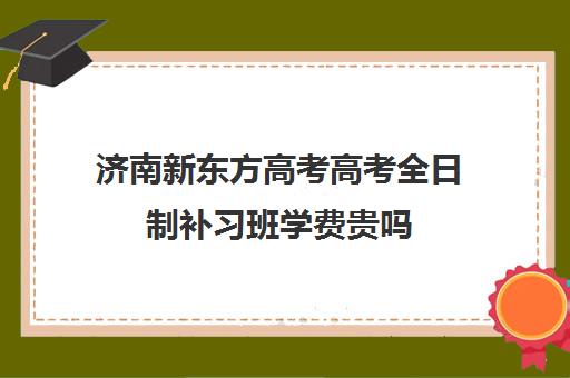 济南新东方高考高考全日制补习班学费贵吗