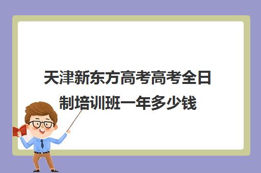 天津新东方高考高考全日制培训班一年多少钱(天津高考辅导班排名)