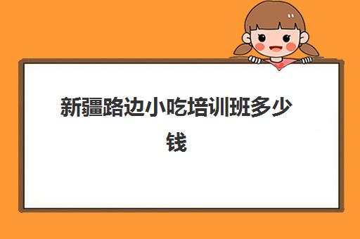 新疆路边小吃培训班多少钱(新疆的职业技能培训工作内容)