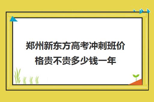 郑州新东方高考冲刺班价格贵不贵多少钱一年(郑州市高考培训机构前十)