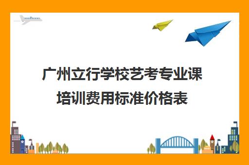 广州立行学校艺考专业课培训费用标准价格表(艺考培训机构收费)