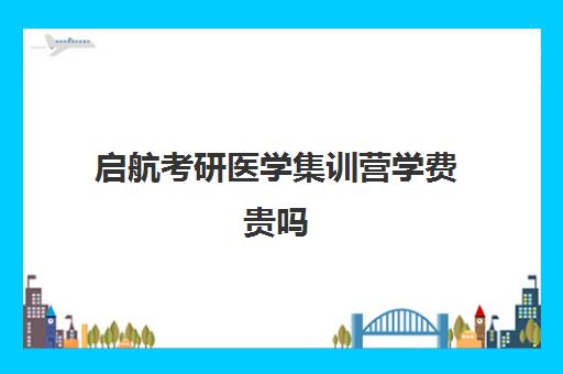 启航考研医学集训营学费贵吗（医学考研报班有必要吗）