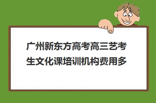 广州新东方高考高三艺考生文化课培训机构费用多少钱(新东方艺考文化课全日制辅导)