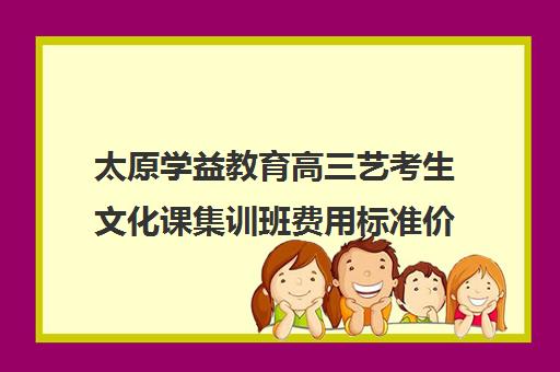 太原学益教育高三艺考生文化课集训班费用标准价格表(太原高三文化课培训机构哪家好)