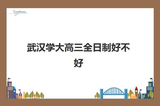 武汉学大高三全日制好不好(2024武汉大学全日制助学班)