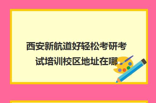 西安新航道好轻松考研考试培训校区地址在哪（新航道考研培训机构怎么样）