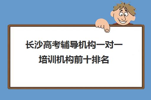 长沙高考辅导机构一对一培训机构前十排名(长沙最好教育培训机构)