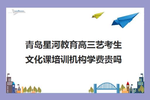 青岛星河教育高三艺考生文化课培训机构学费贵吗(美术艺考培训机构)