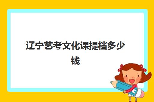 辽宁艺考文化课提档多少钱(辽宁艺考生能报考的学校)