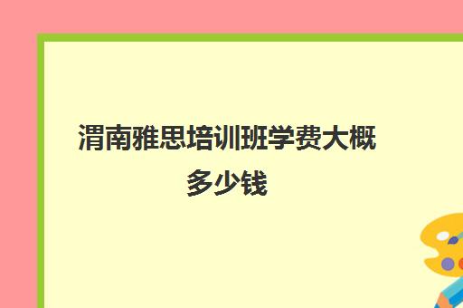 渭南雅思培训班学费大概多少钱(雅思辅导班收费一般多少钱)