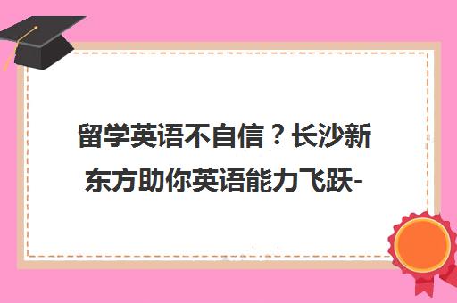 留学英语不自信？长沙新东方助你英语能力飞跃-长沙新东方英语培训学校