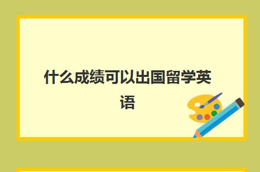 什么成绩可以出国留学英语(出国留学英语考试有几种)