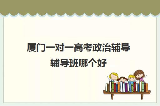 厦门一对一高考政治辅导辅导班哪个好(厦门高中培训机构排名榜)