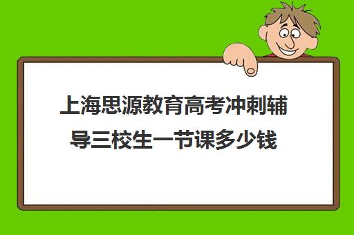 上海思源教育高考冲刺辅导三校生一节课多少钱（上海高考补课机构排名）