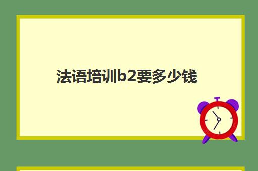 法语培训b2要多少钱(法语0基础到b2要多久)