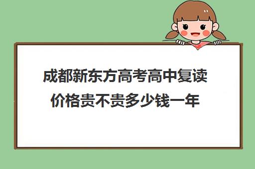 成都新东方高考高中复读价格贵不贵多少钱一年(成都市复读学校排名及费用)