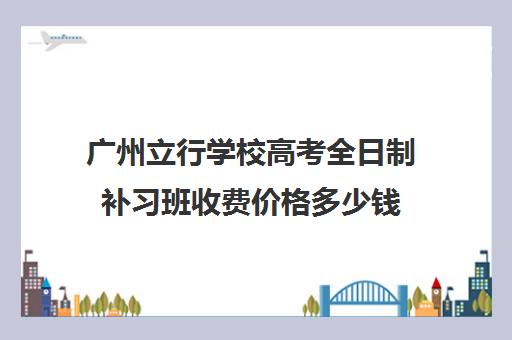 广州立行学校高考全日制补习班收费价格多少钱