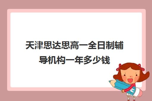 天津思达思高一全日制辅导机构一年多少钱(天津一对一补课一般多少钱一小时)