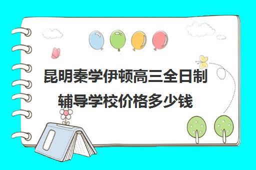 昆明秦学伊顿高三全日制辅导学校价格多少钱(昆明高考补课机构排名)