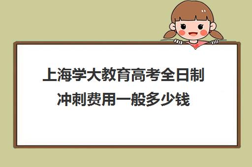 上海学大教育高考全日制冲刺费用一般多少钱（上海高考补课机构排名）