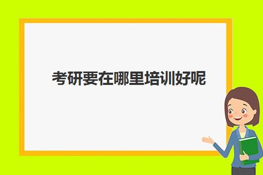 考研要在哪里培训好呢(考研比较好的培训机构)