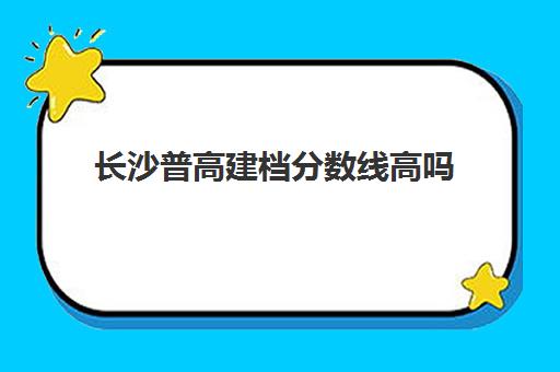 长沙普高建档分数线高吗(长沙普高有哪些学校)