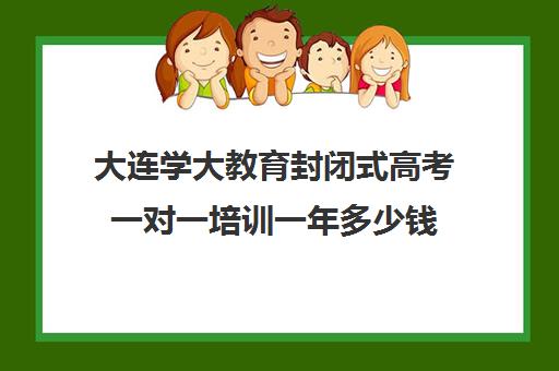 大连学大教育封闭式高考一对一培训一年多少钱(高考一对一教育咨询1小时多少钱)