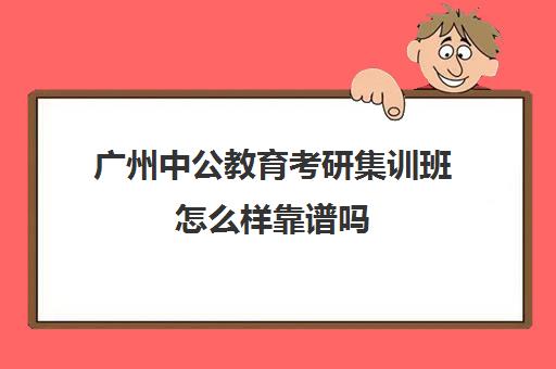 广州中公教育考研集训班怎么样靠谱吗(中公考研怎么样)