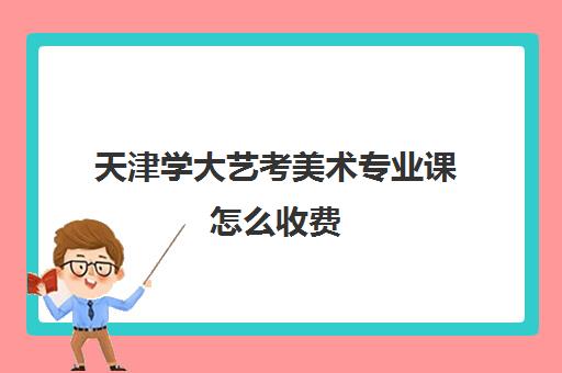 天津学大艺考美术专业课怎么收费(天津大学学费价目表)