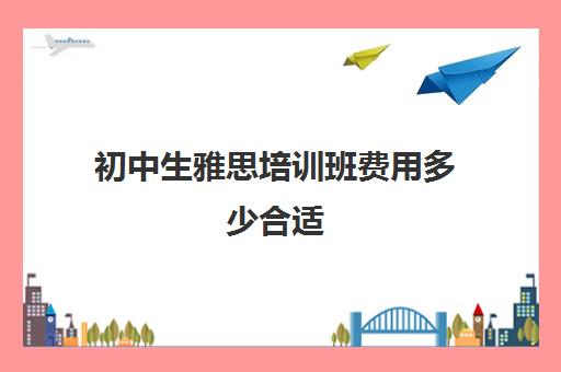 初中生雅思培训班费用多少合适(寒假班托福培训)