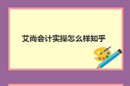 艾尚会计实操怎么样知乎(初级会计培训机构哪家好)