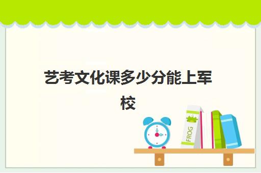 艺考文化课多少分能上军校(艺术生军校录取分数线)