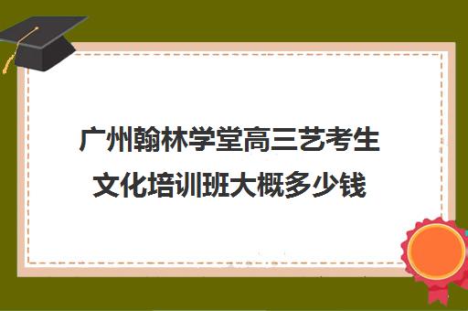 广州翰林学堂高三艺考生文化培训班大概多少钱(广州艺考培训学校前十)